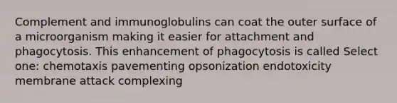 Complement and immunoglobulins can coat the outer surface of a microorganism making it easier for attachment and phagocytosis. This enhancement of phagocytosis is called Select one: chemotaxis pavementing opsonization endotoxicity membrane attack complexing