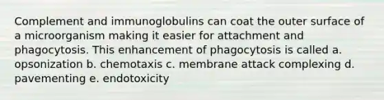 Complement and immunoglobulins can coat the outer surface of a microorganism making it easier for attachment and phagocytosis. This enhancement of phagocytosis is called a. opsonization b. chemotaxis c. membrane attack complexing d. pavementing e. endotoxicity