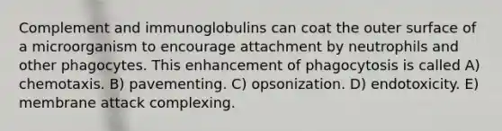 Complement and immunoglobulins can coat the outer surface of a microorganism to encourage attachment by neutrophils and other phagocytes. This enhancement of phagocytosis is called A) chemotaxis. B) pavementing. C) opsonization. D) endotoxicity. E) membrane attack complexing.