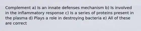 Complement a) Is an innate defenses mechanism b) Is involved in the inflammatory response c) Is a series of proteins present in the plasma d) Plays a role in destroying bacteria e) All of these are correct