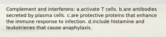 Complement and interferons: a.activate T cells. b.are antibodies secreted by plasma cells. c.are protective proteins that enhance the immune response to infection. d.include histamine and leukotrienes that cause anaphylaxis.