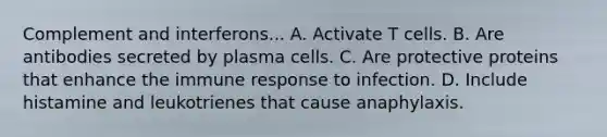 Complement and interferons... A. Activate T cells. B. Are antibodies secreted by plasma cells. C. Are protective proteins that enhance the immune response to infection. D. Include histamine and leukotrienes that cause anaphylaxis.