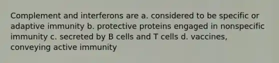 Complement and interferons are a. considered to be specific or adaptive immunity b. protective proteins engaged in nonspecific immunity c. secreted by B cells and T cells d. vaccines, conveying active immunity