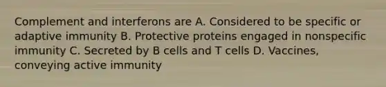 Complement and interferons are A. Considered to be specific or adaptive immunity B. Protective proteins engaged in nonspecific immunity C. Secreted by B cells and T cells D. Vaccines, conveying active immunity