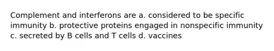 Complement and interferons are a. considered to be specific immunity b. protective proteins engaged in nonspecific immunity c. secreted by B cells and T cells d. vaccines