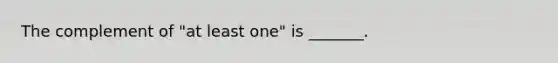 The complement of​ "at least​ one" is​ _______.