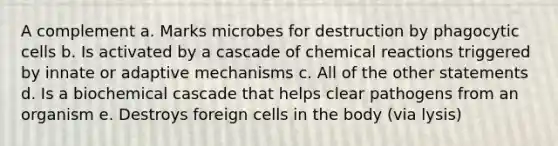 A complement a. Marks microbes for destruction by phagocytic cells b. Is activated by a cascade of chemical reactions triggered by innate or adaptive mechanisms c. All of the other statements d. Is a biochemical cascade that helps clear pathogens from an organism e. Destroys foreign cells in the body (via lysis)