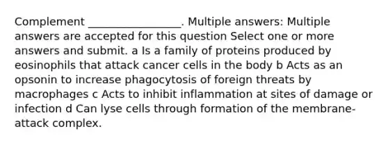 Complement _________________. Multiple answers: Multiple answers are accepted for this question Select one or more answers and submit. a Is a family of proteins produced by eosinophils that attack cancer cells in the body b Acts as an opsonin to increase phagocytosis of foreign threats by macrophages c Acts to inhibit inflammation at sites of damage or infection d Can lyse cells through formation of the membrane-attack complex.