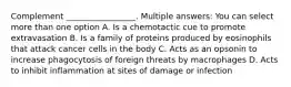 Complement _________________. Multiple answers: You can select more than one option A. Is a chemotactic cue to promote extravasation B. Is a family of proteins produced by eosinophils that attack cancer cells in the body C. Acts as an opsonin to increase phagocytosis of foreign threats by macrophages D. Acts to inhibit inflammation at sites of damage or infection