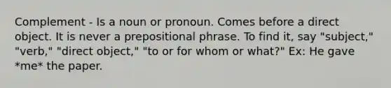 Complement - Is a noun or pronoun. Comes before a direct object. It is never a prepositional phrase. To find it, say "subject," "verb," "direct object," "to or for whom or what?" Ex: He gave *me* the paper.