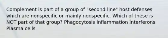 Complement is part of a group of "second-line" host defenses which are nonspecific or mainly nonspecific. Which of these is NOT part of that group? Phagocytosis Inflammation Interferons Plasma cells