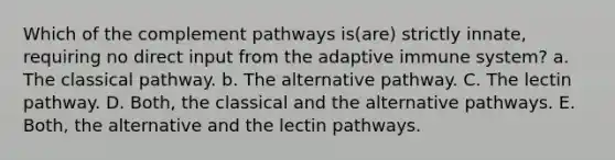 Which of the complement pathways is(are) strictly innate, requiring no direct input from the adaptive immune system? a. The classical pathway. b. The alternative pathway. C. The lectin pathway. D. Both, the classical and the alternative pathways. E. Both, the alternative and the lectin pathways.