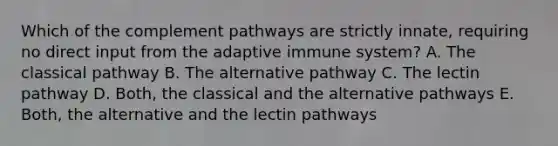 Which of the complement pathways are strictly innate, requiring no direct input from the adaptive immune system? A. The classical pathway B. The alternative pathway C. The lectin pathway D. Both, the classical and the alternative pathways E. Both, the alternative and the lectin pathways