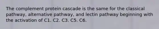 The complement protein cascade is the same for the classical pathway, alternative pathway, and lectin pathway beginning with the activation of C1. C2. C3. C5. C6.