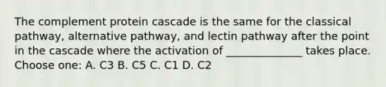 The complement protein cascade is the same for the classical pathway, alternative pathway, and lectin pathway after the point in the cascade where the activation of ______________ takes place. Choose one: A. C3 B. C5 C. C1 D. C2