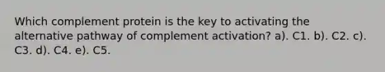 Which complement protein is the key to activating the alternative pathway of complement activation? a). C1. b). C2. c). C3. d). C4. e). C5.