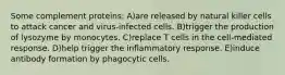 Some complement proteins: A)are released by natural killer cells to attack cancer and virus-infected cells. B)trigger the production of lysozyme by monocytes. C)replace T cells in the cell-mediated response. D)help trigger the inflammatory response. E)induce antibody formation by phagocytic cells.