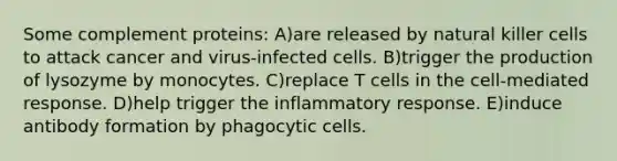 Some complement proteins: A)are released by natural killer cells to attack cancer and virus-infected cells. B)trigger the production of lysozyme by monocytes. C)replace T cells in the cell-mediated response. D)help trigger the inflammatory response. E)induce antibody formation by phagocytic cells.