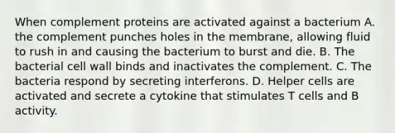 When complement proteins are activated against a bacterium A. the complement punches holes in the membrane, allowing fluid to rush in and causing the bacterium to burst and die. B. The bacterial cell wall binds and inactivates the complement. C. The bacteria respond by secreting interferons. D. Helper cells are activated and secrete a cytokine that stimulates T cells and B activity.