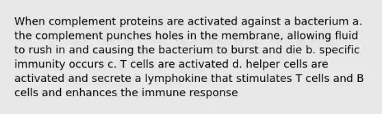 When complement proteins are activated against a bacterium a. the complement punches holes in the membrane, allowing fluid to rush in and causing the bacterium to burst and die b. specific immunity occurs c. T cells are activated d. helper cells are activated and secrete a lymphokine that stimulates T cells and B cells and enhances the immune response