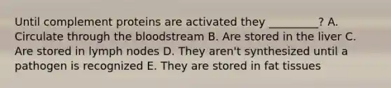 Until complement proteins are activated they _________? A. Circulate through the bloodstream B. Are stored in the liver C. Are stored in lymph nodes D. They aren't synthesized until a pathogen is recognized E. They are stored in fat tissues