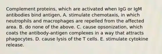 Complement proteins, which are activated when IgG or IgM antibodies bind antigen, A. stimulate chemotaxis, in which neutrophils and macrophages are repelled from the affected area. B. do none of the above. C. cause opsonization, which coats the antibody-antigen complexes in a way that attracts phagocytes. D. cause lysis of the T cells. E. stimulate cytokine release.