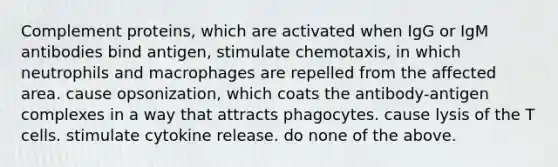 Complement proteins, which are activated when IgG or IgM antibodies bind antigen, stimulate chemotaxis, in which neutrophils and macrophages are repelled from the affected area. cause opsonization, which coats the antibody-antigen complexes in a way that attracts phagocytes. cause lysis of the T cells. stimulate cytokine release. do none of the above.