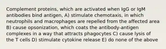 Complement proteins, which are activated when IgG or IgM antibodies bind antigen, A) stimulate chemotaxis, in which neutrophils and macrophages are repelled from the affected area B) cause opsonization, which coats the antibody-antigen complexes in a way that attracts phagocytes C) cause lysis of the T cells D) stimulate cytokine release E) do none of the above