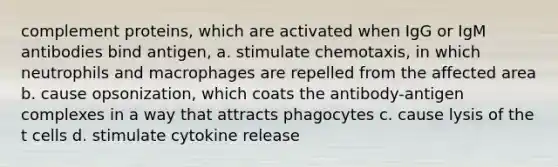 complement proteins, which are activated when IgG or IgM antibodies bind antigen, a. stimulate chemotaxis, in which neutrophils and macrophages are repelled from the affected area b. cause opsonization, which coats the antibody-antigen complexes in a way that attracts phagocytes c. cause lysis of the t cells d. stimulate cytokine release