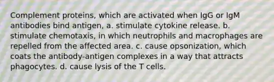 Complement proteins, which are activated when IgG or IgM antibodies bind antigen, a. stimulate cytokine release. b. stimulate chemotaxis, in which neutrophils and macrophages are repelled from the affected area. c. cause opsonization, which coats the antibody-antigen complexes in a way that attracts phagocytes. d. cause lysis of the T cells.