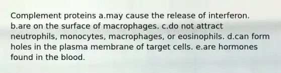 Complement proteins a.may cause the release of interferon. b.are on the surface of macrophages. c.do not attract neutrophils, monocytes, macrophages, or eosinophils. d.can form holes in the plasma membrane of target cells. e.are hormones found in the blood.