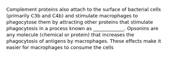 Complement proteins also attach to the surface of bacterial cells (primarily C3b and C4b) and stimulate macrophages to phagocytose them by attracting other proteins that stimulate phagocytosis in a process known as _____________. Opsonins are any molecule (chemical or protein) that increases the phagocytosis of antigens by macrophages. These effects make it easier for macrophages to consume the cells