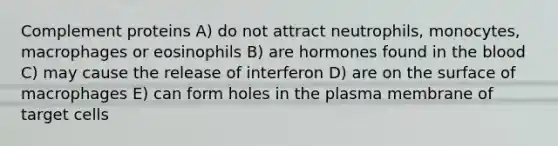 Complement proteins A) do not attract neutrophils, monocytes, macrophages or eosinophils B) are hormones found in the blood C) may cause the release of interferon D) are on the surface of macrophages E) can form holes in the plasma membrane of target cells