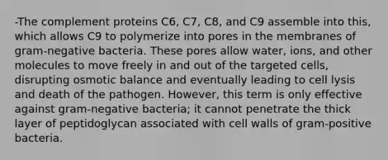 -The complement proteins C6, C7, C8, and C9 assemble into this, which allows C9 to polymerize into pores in the membranes of gram-negative bacteria. These pores allow water, ions, and other molecules to move freely in and out of the targeted cells, disrupting osmotic balance and eventually leading to cell lysis and death of the pathogen. However, this term is only effective against gram-negative bacteria; it cannot penetrate the thick layer of peptidoglycan associated with cell walls of gram-positive bacteria.