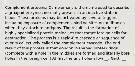 Complement proteins: Complement is the name used to describe a group of enzymes normally present in an inactive state in blood. These proteins may be activated by several triggers, including exposure of complement- binding sites on antibodies when they attach to antigens. The result is the formation of highly specialized protein molecules that target foreign cells for destruction. The process is a rapid-fire cascade or sequence of events collectively called the complement cascade. The end result of this process is that doughnut-shaped protein rings (complete with a hole in the middle) are formed and literally bore holes in the foreign cell! At first the tiny holes allow __. Next, __