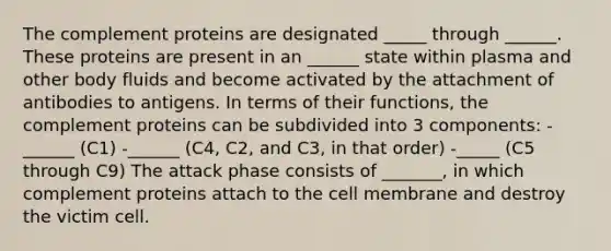 The complement proteins are designated _____ through ______. These proteins are present in an ______ state within plasma and other body fluids and become activated by the attachment of antibodies to antigens. In terms of their functions, the complement proteins can be subdivided into 3 components: -______ (C1) -______ (C4, C2, and C3, in that order) -_____ (C5 through C9) The attack phase consists of _______, in which complement proteins attach to the cell membrane and destroy the victim cell.