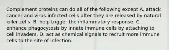 Complement proteins can do all of the following except A. attack cancer and virus-infected cells after they are released by natural killer cells. B. help trigger the inflammatory response. C. enhance phagocytosis by innate immune cells by attaching to cell invaders. D. act as chemical signals to recruit more immune cells to the site of infection.