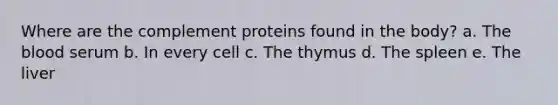 Where are the complement proteins found in the body? a. The blood serum b. In every cell c. The thymus d. The spleen e. The liver