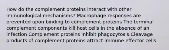 How do the complement proteins interact with other immunological mechanisms? Macrophage responses are prevented upon binding to complement proteins The terminal complement components kill host cells in the absence of an infection Complement proteins inhibit phagocytosis Cleavage products of complement proteins attract immune effector cells