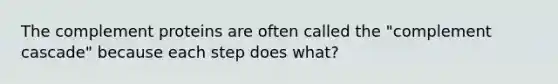 The complement proteins are often called the "complement cascade" because each step does what?