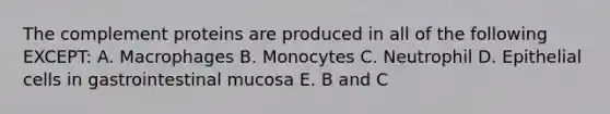 The complement proteins are produced in all of the following EXCEPT: A. Macrophages B. Monocytes C. Neutrophil D. Epithelial cells in gastrointestinal mucosa E. B and C