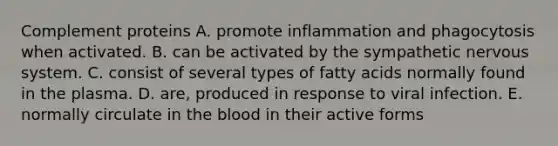 Complement proteins A. promote inflammation and phagocytosis when activated. B. can be activated by the sympathetic nervous system. C. consist of several types of fatty acids normally found in the plasma. D. are, produced in response to viral infection. E. normally circulate in the blood in their active forms