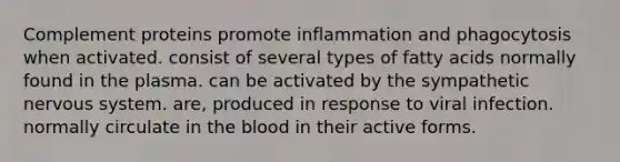 Complement proteins promote inflammation and phagocytosis when activated. consist of several types of fatty acids normally found in the plasma. can be activated by the sympathetic nervous system. are, produced in response to viral infection. normally circulate in the blood in their active forms.