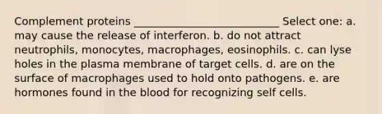 Complement proteins ___________________________ Select one: a. may cause the release of interferon. b. do not attract neutrophils, monocytes, macrophages, eosinophils. c. can lyse holes in the plasma membrane of target cells. d. are on the surface of macrophages used to hold onto pathogens. e. are hormones found in <a href='https://www.questionai.com/knowledge/k7oXMfj7lk-the-blood' class='anchor-knowledge'>the blood</a> for recognizing self cells.