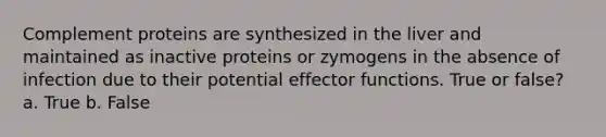 Complement proteins are synthesized in the liver and maintained as inactive proteins or zymogens in the absence of infection due to their potential effector functions. True or false? a. True b. False