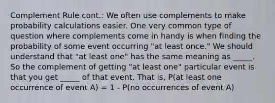 Complement Rule cont.: We often use complements to make probability calculations easier. One very common type of question where complements come in handy is when finding the probability of some event occurring "at least once." We should understand that "at least one" has the same meaning as _____. So the complement of getting "at least one" particular event is that you get _____ of that event. That is, P(at least one occurrence of event A) = 1 - P(no occurrences of event A)