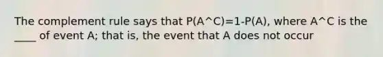 The complement rule says that P(A^C)=1-P(A), where A^C is the ____ of event A; that is, the event that A does not occur