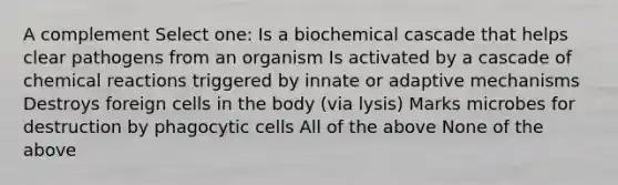 A complement Select one: Is a biochemical cascade that helps clear pathogens from an organism Is activated by a cascade of <a href='https://www.questionai.com/knowledge/kc6NTom4Ep-chemical-reactions' class='anchor-knowledge'>chemical reactions</a> triggered by innate or adaptive mechanisms Destroys foreign cells in the body (via lysis) Marks microbes for destruction by phagocytic cells All of the above None of the above
