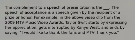 The complement to a speech of presentation is the ___. The speech of acceptance is a speech given by the recipient of a prize or honor. For example, in the above video clip from the 2009 MTV Music Video Awards, Taylor Swift starts by expressing her appreciation, gets interrupted by Kanye West, and ends by saying, "I would like to thank the fans and MTV, thank you."