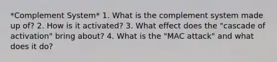 *Complement System* 1. What is the complement system made up of? 2. How is it activated? 3. What effect does the "cascade of activation" bring about? 4. What is the "MAC attack" and what does it do?